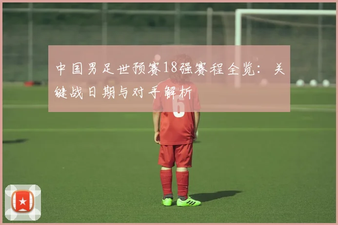 中国男足世预赛18强赛程全览：关键战日期与对手解析