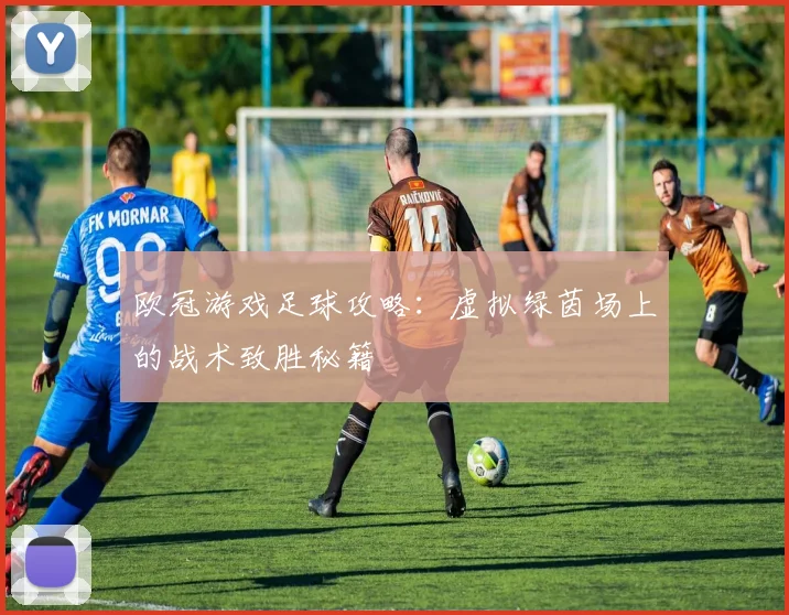 欧冠游戏足球攻略:虚拟绿茵场上的战术致胜秘籍