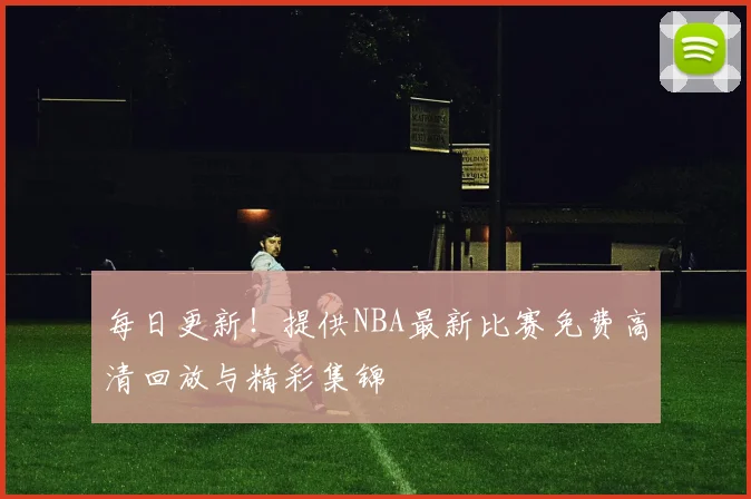 每日更新！提供NBA最新比赛免费高清回放与精彩集锦